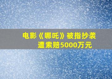 电影《哪吒》被指抄袭 遭索赔5000万元